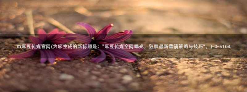 麻豆传媒出品官网：m麻豆传媒官网(为您生成的新标题是：\