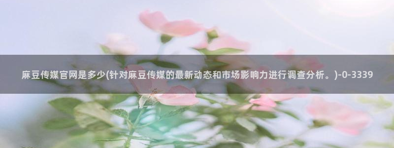 易站麻豆传媒官网：麻豆传媒官网是多少(针对麻豆传媒的最新动态和市场影响力进行调查分析。)